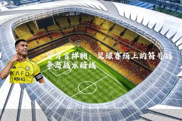 官方吉祥物:足球赛场上的符号战争与战术暗线